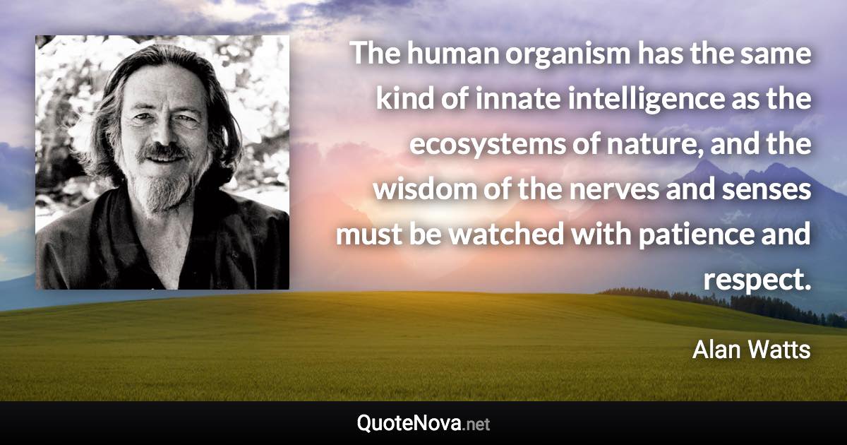 The human organism has the same kind of innate intelligence as the ecosystems of nature, and the wisdom of the nerves and senses must be watched with patience and respect. - Alan Watts quote