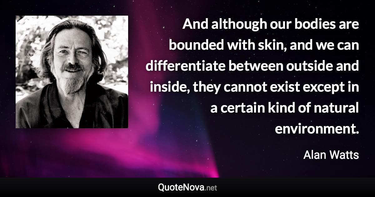 And although our bodies are bounded with skin, and we can differentiate between outside and inside, they cannot exist except in a certain kind of natural environment. - Alan Watts quote