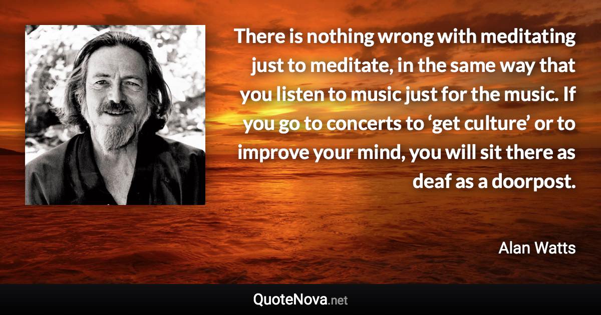 There is nothing wrong with meditating just to meditate, in the same way that you listen to music just for the music. If you go to concerts to ‘get culture’ or to improve your mind, you will sit there as deaf as a doorpost. - Alan Watts quote