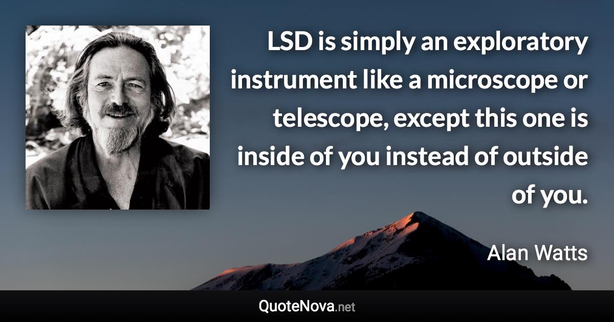 LSD is simply an exploratory instrument like a microscope or telescope, except this one is inside of you instead of outside of you. - Alan Watts quote