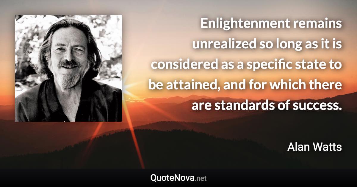 Enlightenment remains unrealized so long as it is considered as a specific state to be attained, and for which there are standards of success. - Alan Watts quote