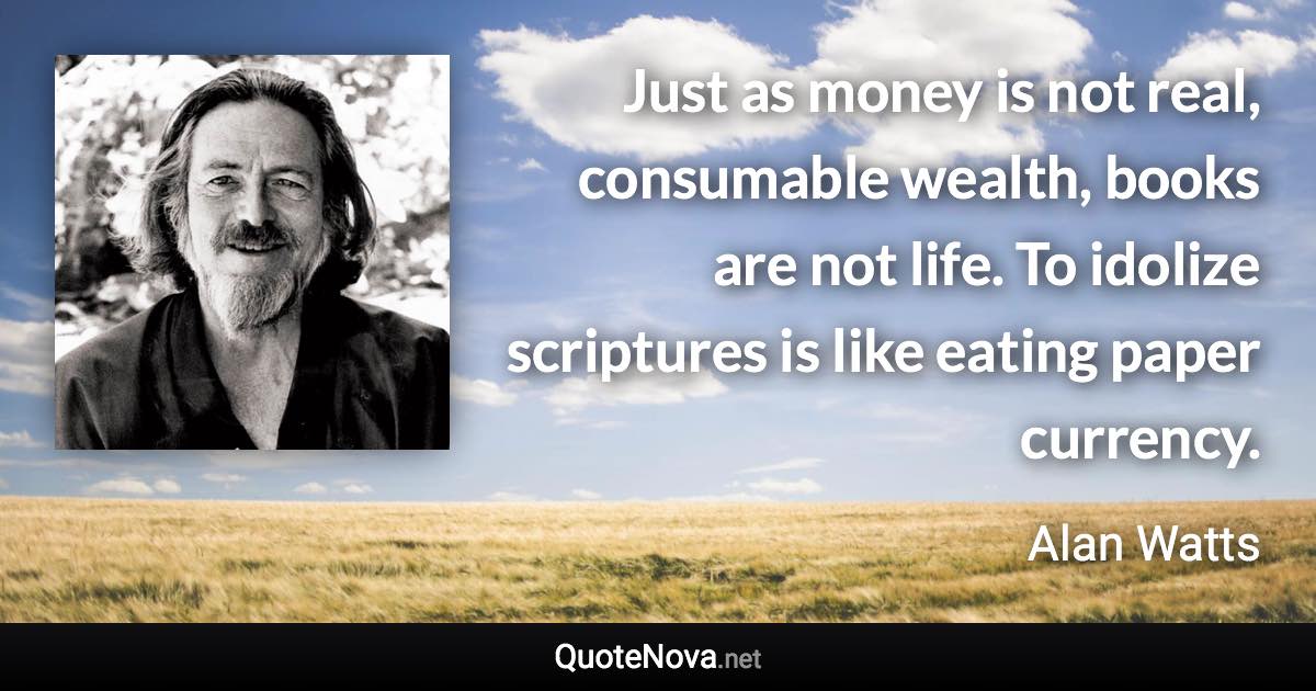 Just as money is not real, consumable wealth, books are not life. To idolize scriptures is like eating paper currency. - Alan Watts quote