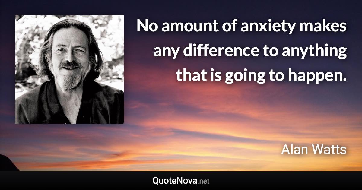 No amount of anxiety makes any difference to anything that is going to happen. - Alan Watts quote