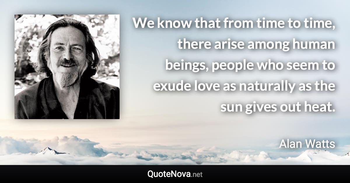 We know that from time to time, there arise among human beings, people who seem to exude love as naturally as the sun gives out heat. - Alan Watts quote