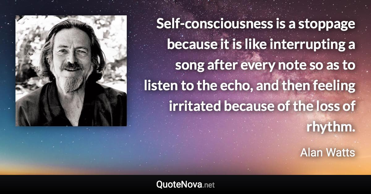 Self-consciousness is a stoppage because it is like interrupting a song after every note so as to listen to the echo, and then feeling irritated because of the loss of rhythm. - Alan Watts quote