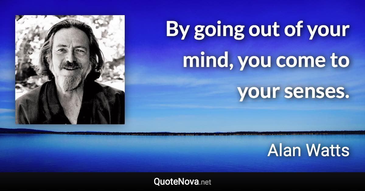 By going out of your mind, you come to your senses. - Alan Watts quote