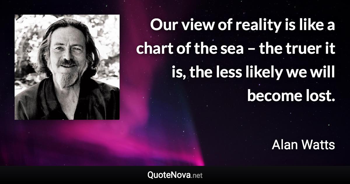 Our view of reality is like a chart of the sea – the truer it is, the less likely we will become lost. - Alan Watts quote