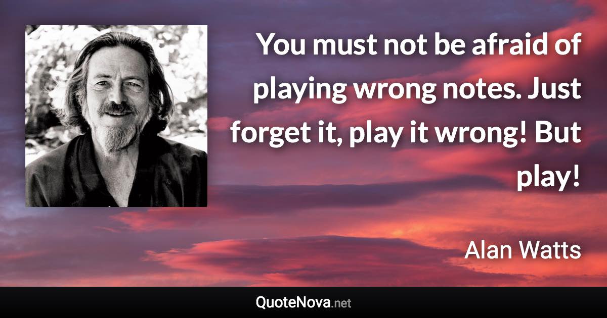 You must not be afraid of playing wrong notes. Just forget it, play it wrong! But play! - Alan Watts quote