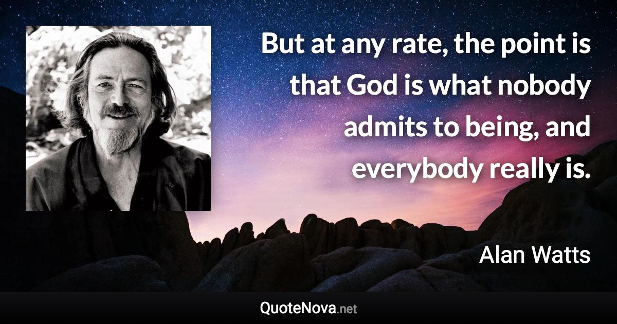 But at any rate, the point is that God is what nobody admits to being, and everybody really is. - Alan Watts quote