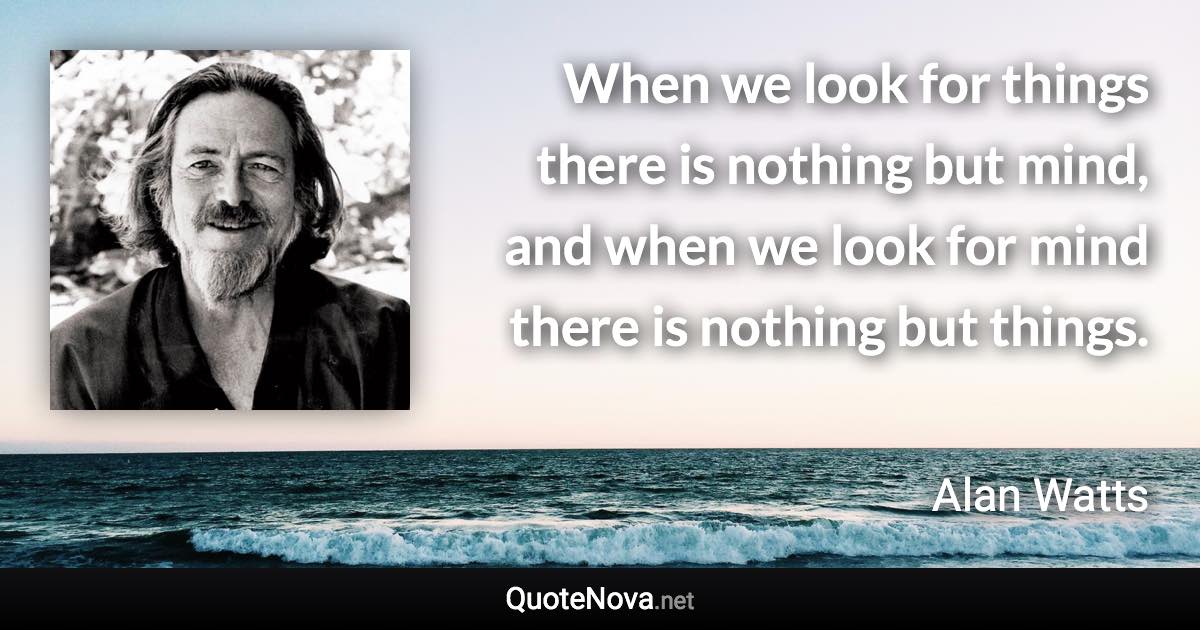 When we look for things there is nothing but mind, and when we look for mind there is nothing but things. - Alan Watts quote