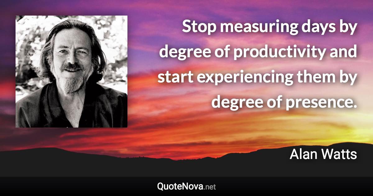 Stop measuring days by degree of productivity and start experiencing them by degree of presence. - Alan Watts quote