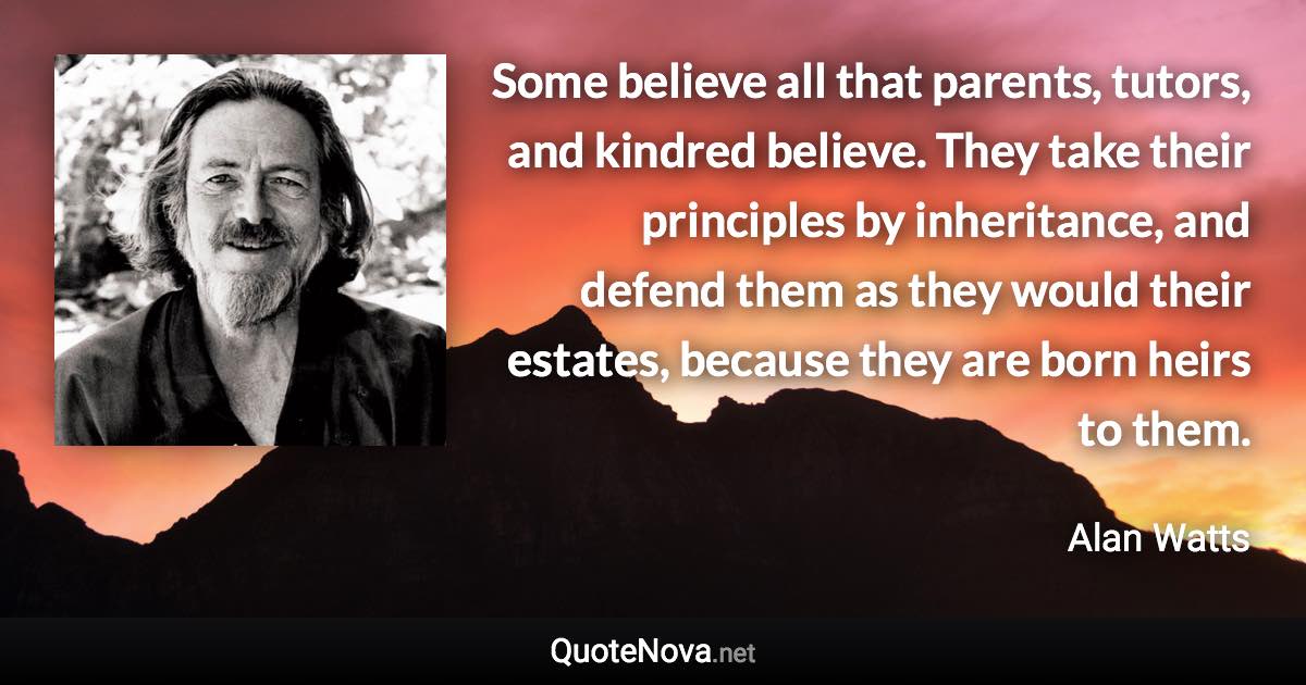 Some believe all that parents, tutors, and kindred believe. They take their principles by inheritance, and defend them as they would their estates, because they are born heirs to them. - Alan Watts quote