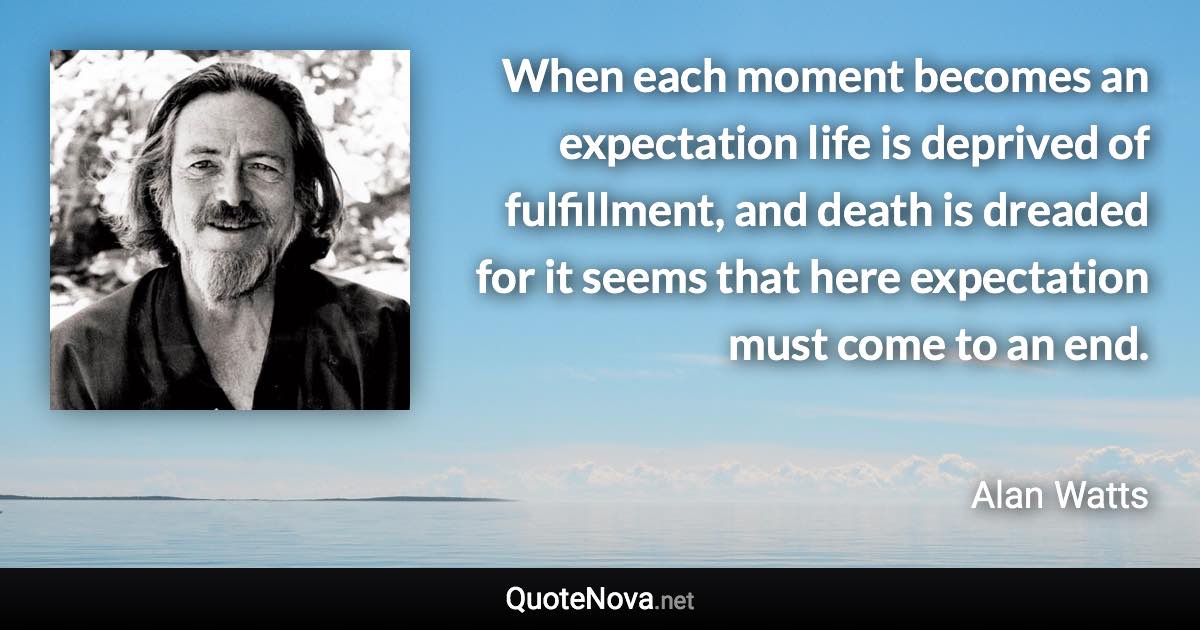 When each moment becomes an expectation life is deprived of fulfillment, and death is dreaded for it seems that here expectation must come to an end. - Alan Watts quote