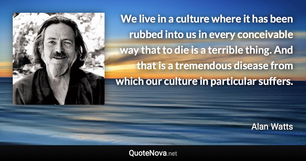 We live in a culture where it has been rubbed into us in every conceivable way that to die is a terrible thing. And that is a tremendous disease from which our culture in particular suffers. - Alan Watts quote