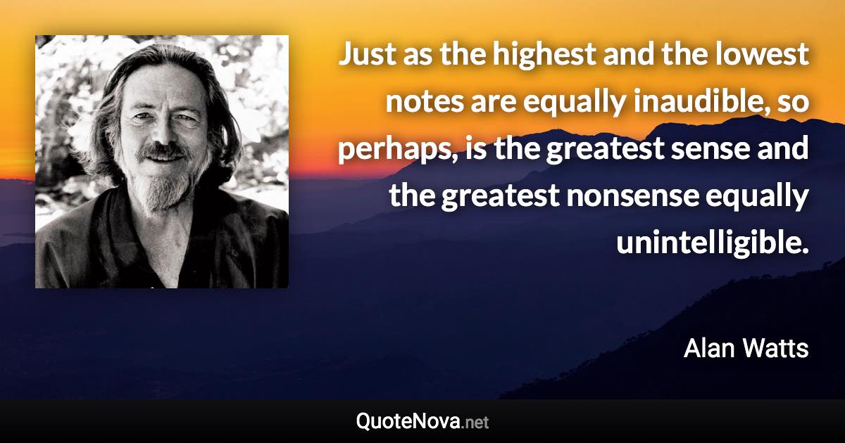 Just as the highest and the lowest notes are equally inaudible, so perhaps, is the greatest sense and the greatest nonsense equally unintelligible. - Alan Watts quote