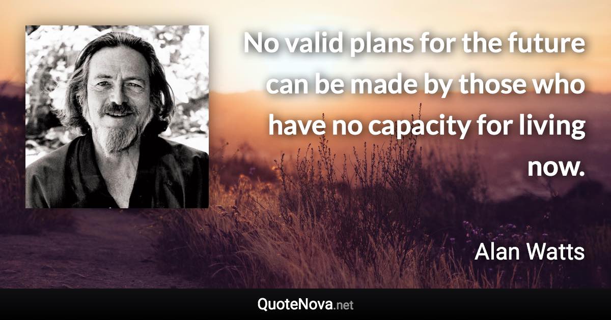 No valid plans for the future can be made by those who have no capacity for living now. - Alan Watts quote