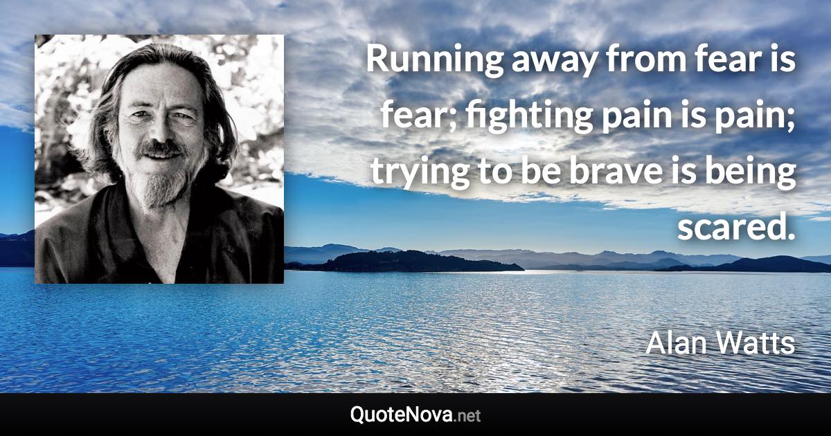 Running away from fear is fear; fighting pain is pain; trying to be brave is being scared. - Alan Watts quote