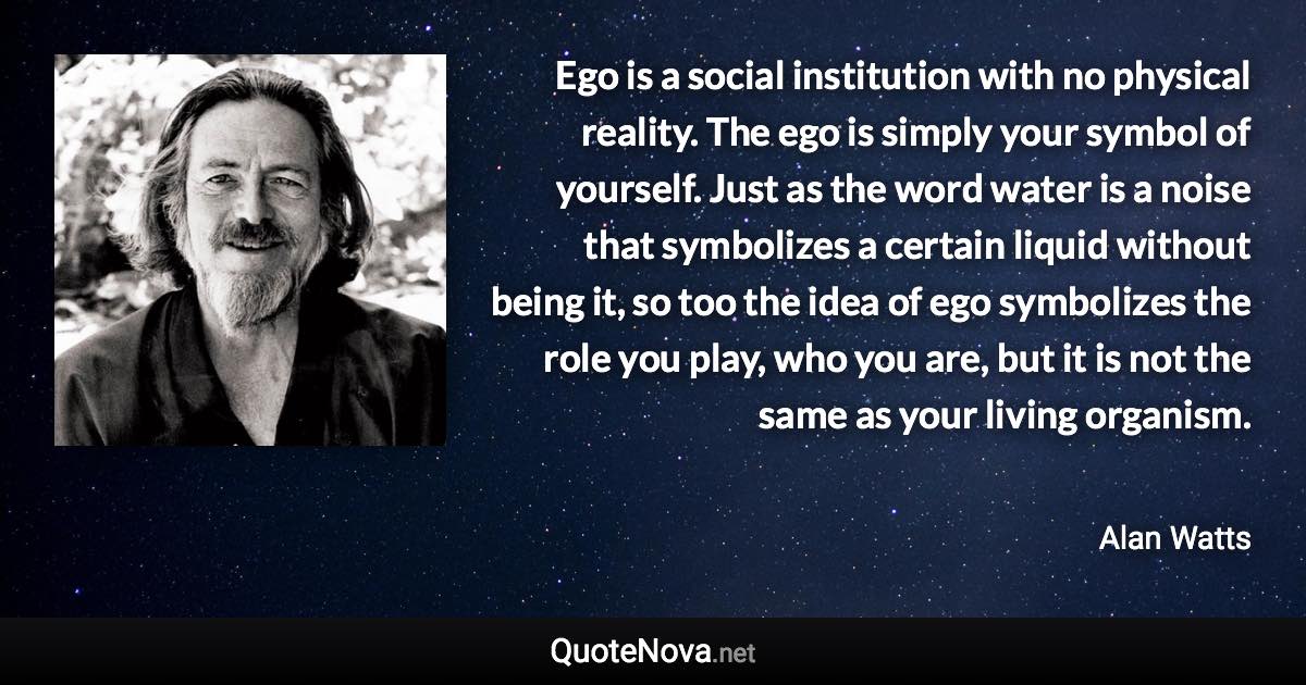 Ego is a social institution with no physical reality. The ego is simply your symbol of yourself. Just as the word water is a noise that symbolizes a certain liquid without being it, so too the idea of ego symbolizes the role you play, who you are, but it is not the same as your living organism. - Alan Watts quote