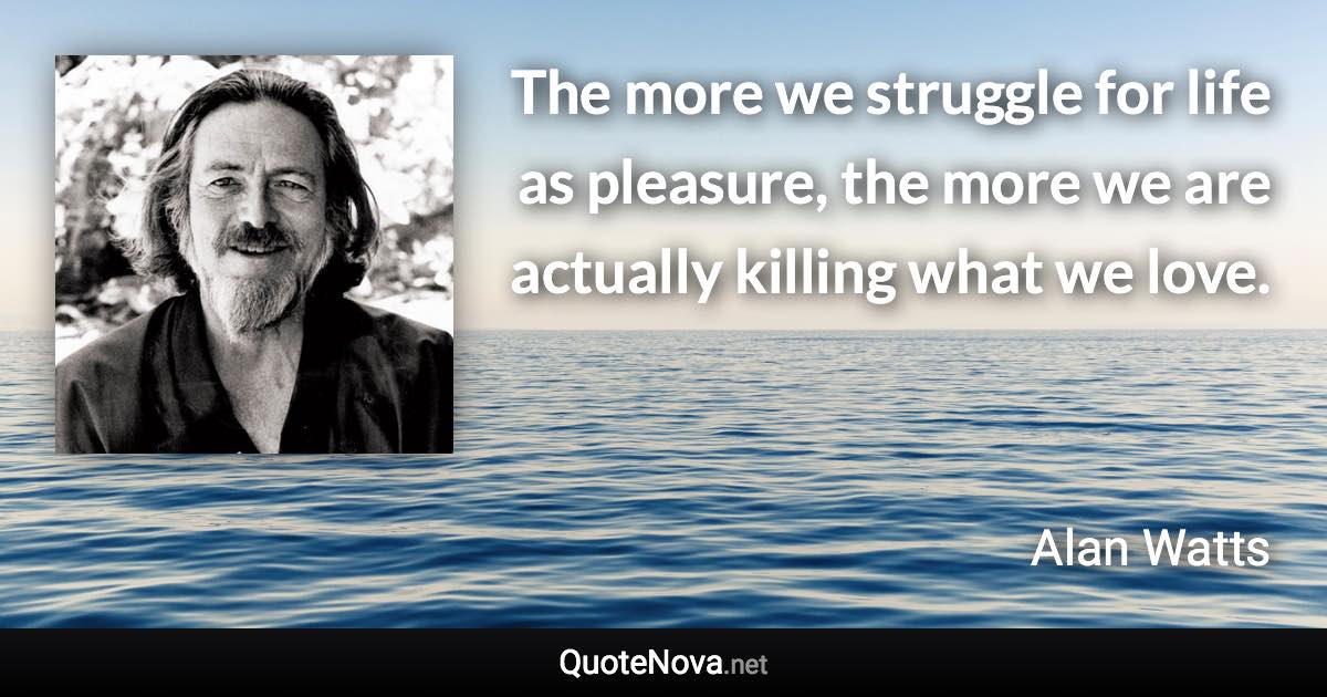 The more we struggle for life as pleasure, the more we are actually killing what we love. - Alan Watts quote