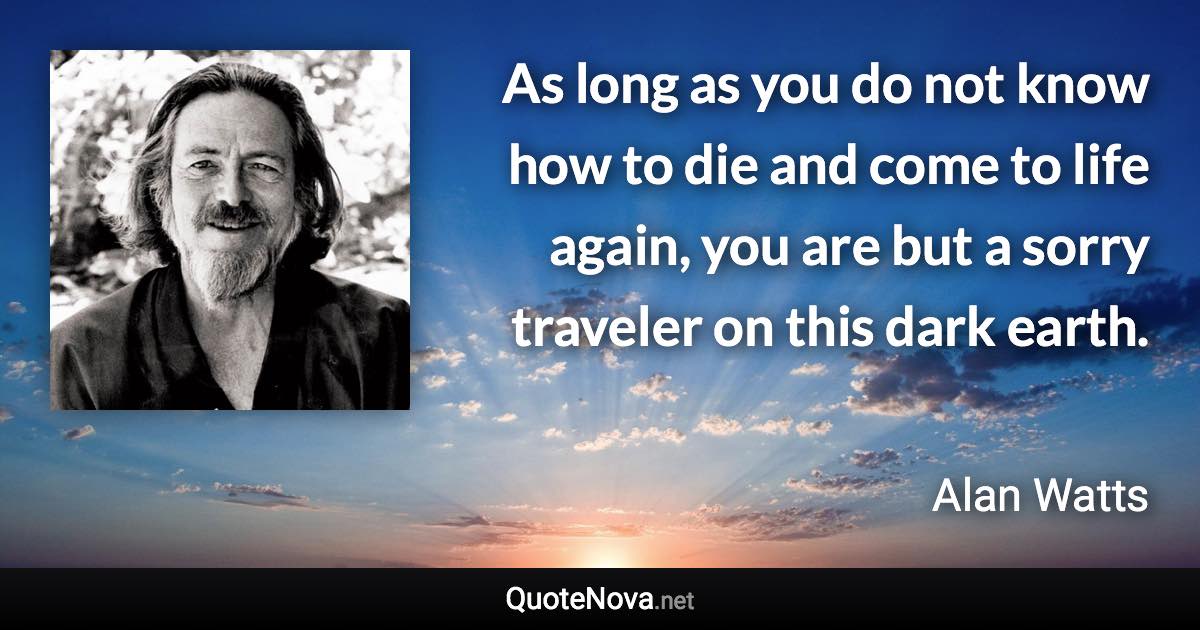 As long as you do not know how to die and come to life again, you are but a sorry traveler on this dark earth. - Alan Watts quote