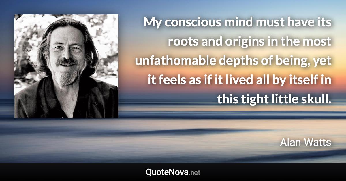 My conscious mind must have its roots and origins in the most unfathomable depths of being, yet it feels as if it lived all by itself in this tight little skull. - Alan Watts quote