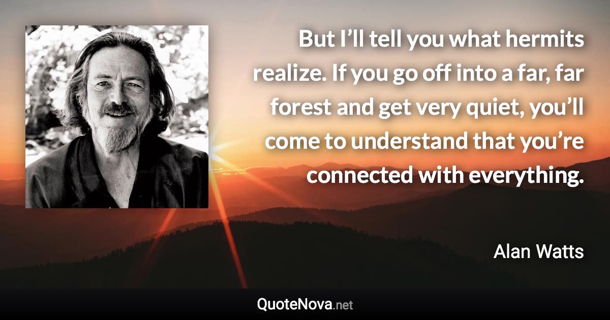 But I’ll tell you what hermits realize. If you go off into a far, far forest and get very quiet, you’ll come to understand that you’re connected with everything. - Alan Watts quote