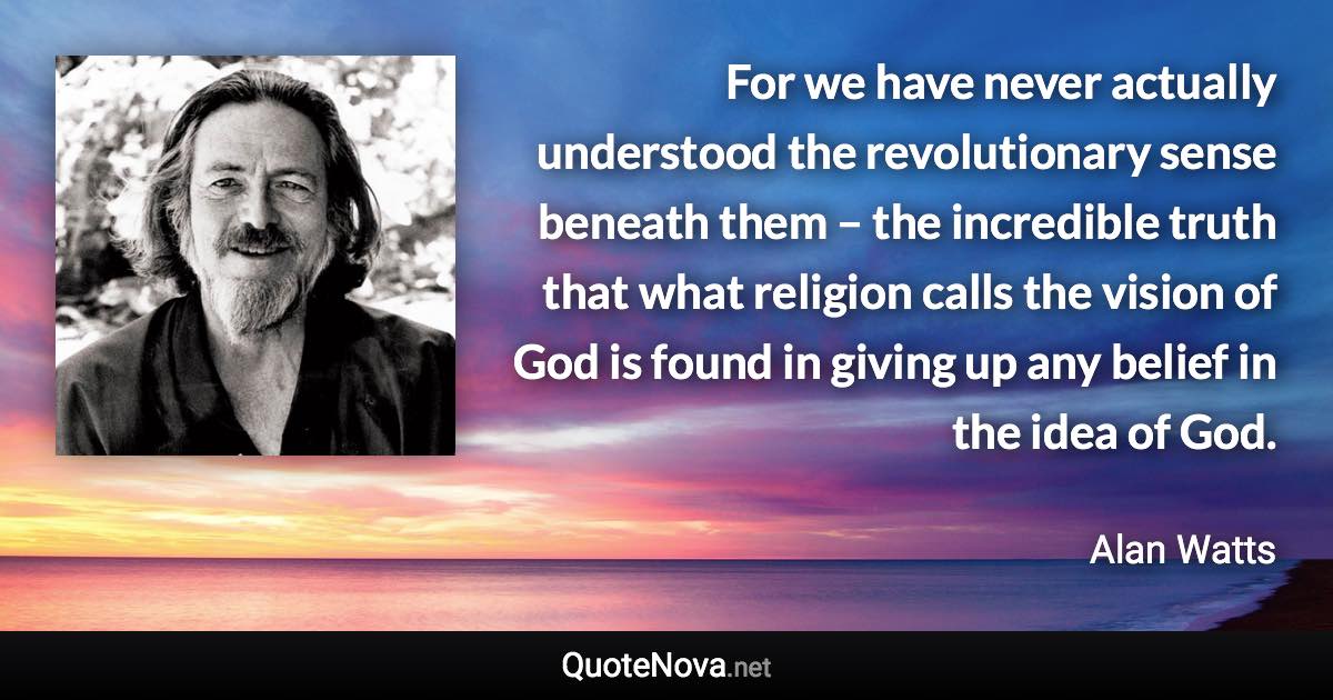 For we have never actually understood the revolutionary sense beneath them – the incredible truth that what religion calls the vision of God is found in giving up any belief in the idea of God. - Alan Watts quote