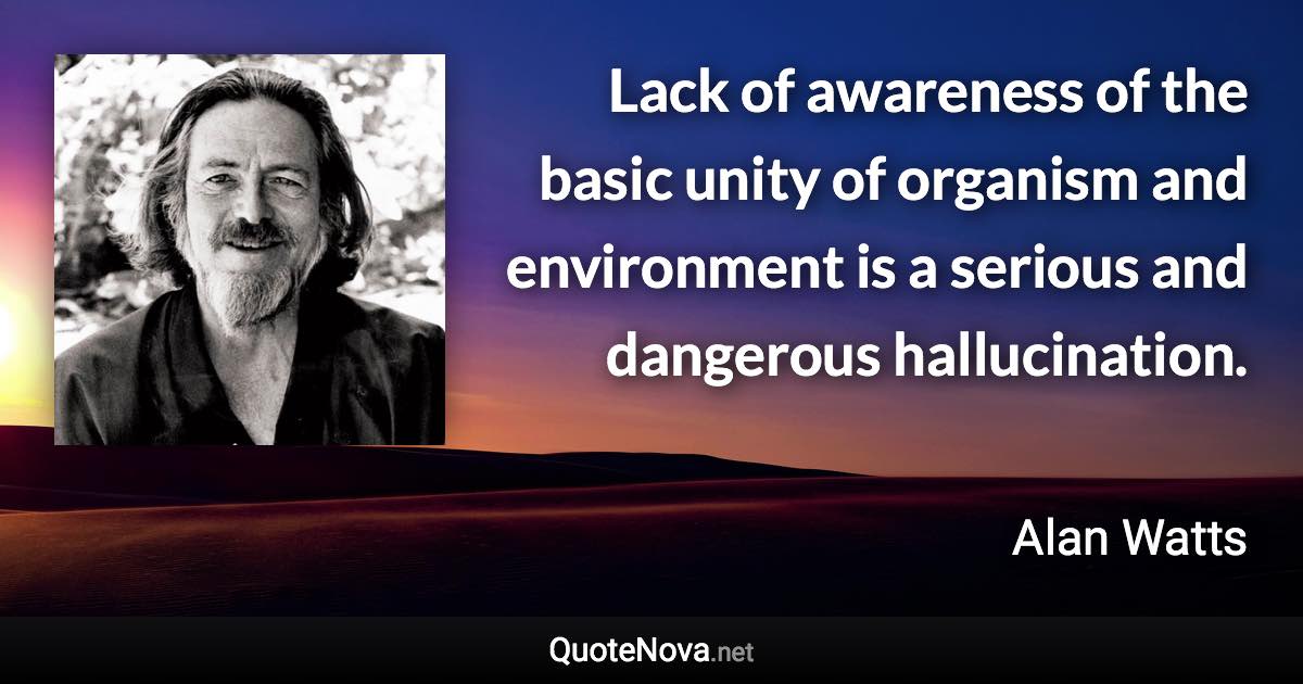 Lack of awareness of the basic unity of organism and environment is a serious and dangerous hallucination. - Alan Watts quote