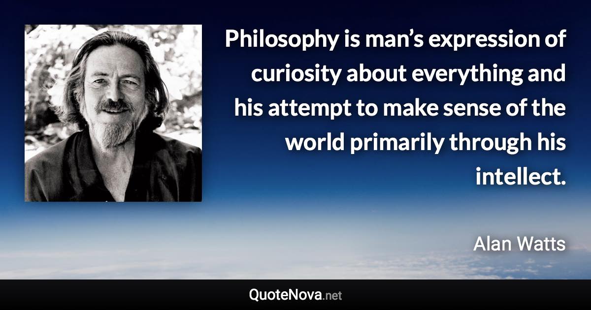 Philosophy is man’s expression of curiosity about everything and his attempt to make sense of the world primarily through his intellect. - Alan Watts quote