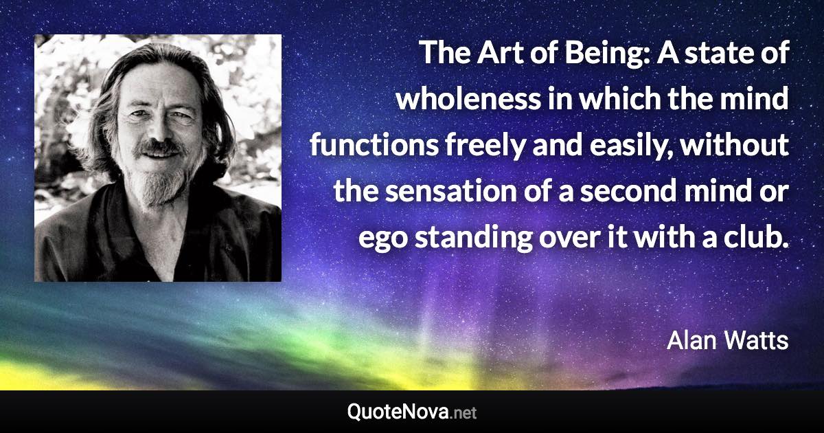 The Art of Being: A state of wholeness in which the mind functions freely and easily, without the sensation of a second mind or ego standing over it with a club. - Alan Watts quote