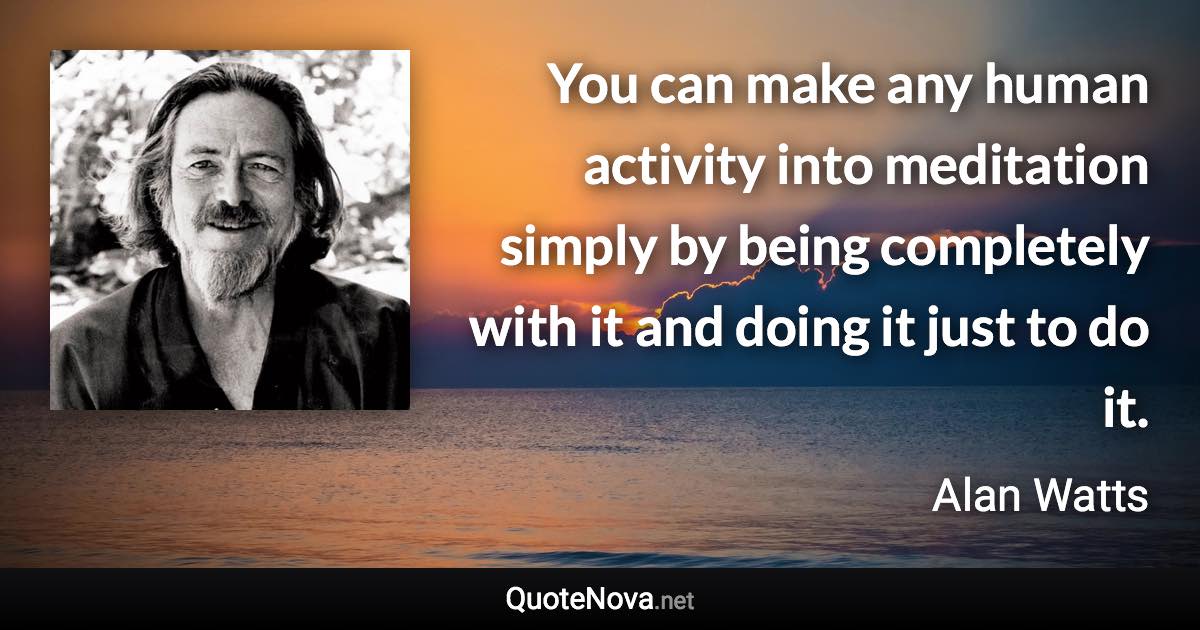 You can make any human activity into meditation simply by being completely with it and doing it just to do it. - Alan Watts quote