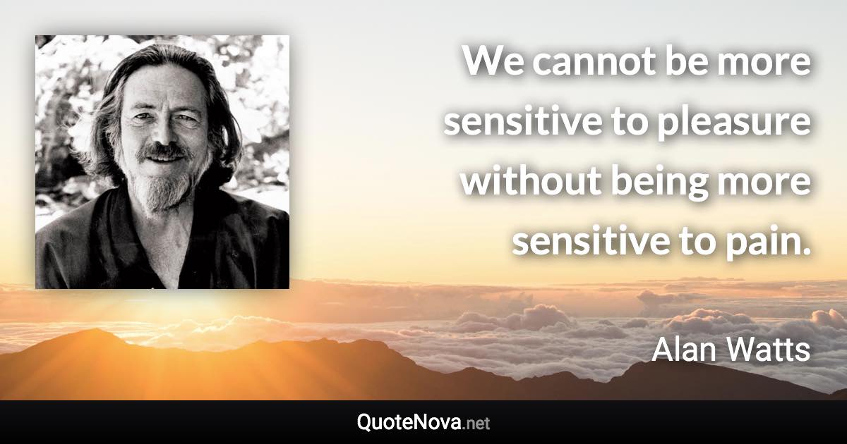 We cannot be more sensitive to pleasure without being more sensitive to pain. - Alan Watts quote