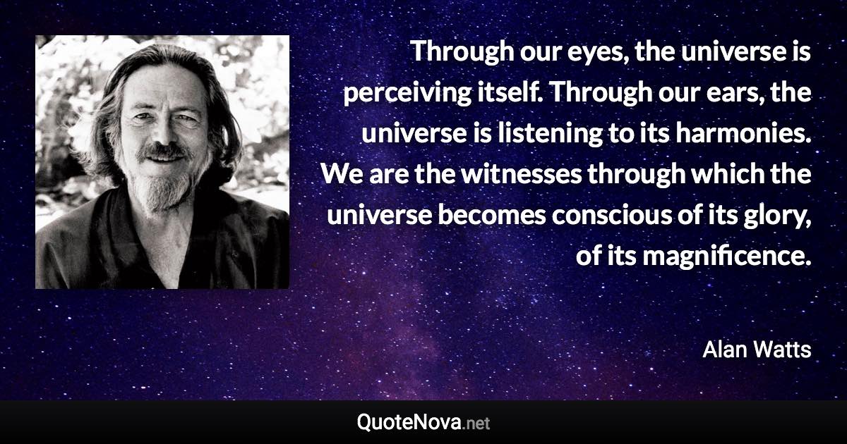 Through our eyes, the universe is perceiving itself. Through our ears, the universe is listening to its harmonies. We are the witnesses through which the universe becomes conscious of its glory, of its magnificence. - Alan Watts quote