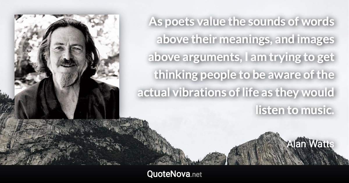 As poets value the sounds of words above their meanings, and images above arguments, I am trying to get thinking people to be aware of the actual vibrations of life as they would listen to music. - Alan Watts quote