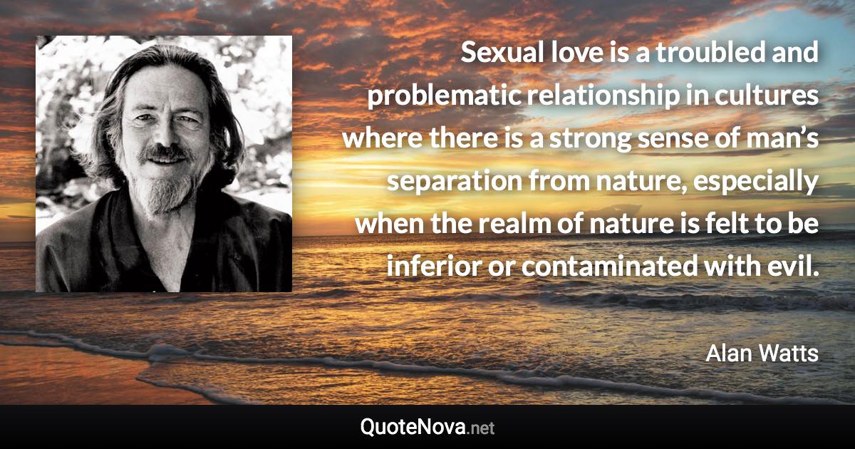 Sexual love is a troubled and problematic relationship in cultures where there is a strong sense of man’s separation from nature, especially when the realm of nature is felt to be inferior or contaminated with evil. - Alan Watts quote