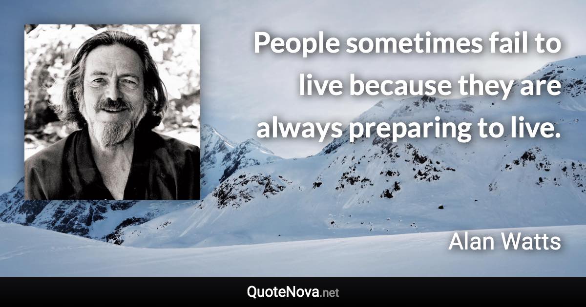 People sometimes fail to live because they are always preparing to live. - Alan Watts quote