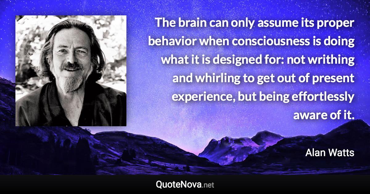 The brain can only assume its proper behavior when consciousness is doing what it is designed for: not writhing and whirling to get out of present experience, but being effortlessly aware of it. - Alan Watts quote