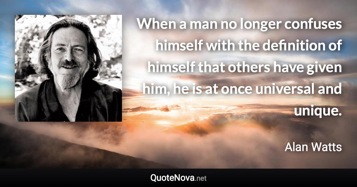 When a man no longer confuses himself with the definition of himself that others have given him, he is at once universal and unique. - Alan Watts quote
