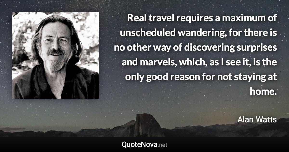 Real travel requires a maximum of unscheduled wandering, for there is no other way of discovering surprises and marvels, which, as I see it, is the only good reason for not staying at home. - Alan Watts quote