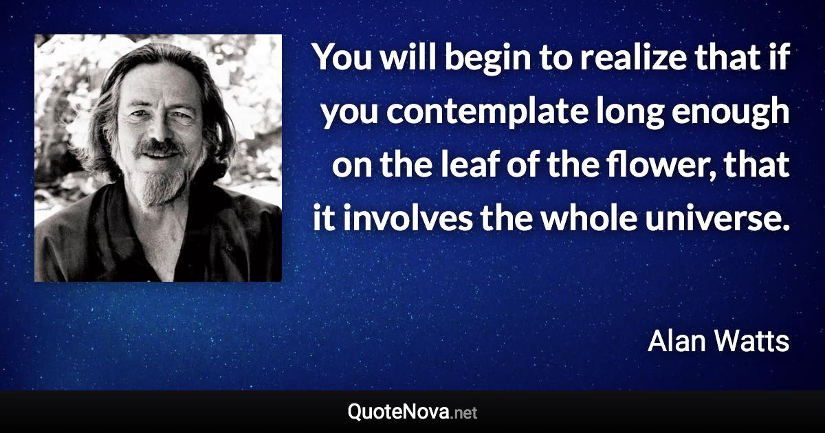 You will begin to realize that if you contemplate long enough on the leaf of the flower, that it involves the whole universe. - Alan Watts quote