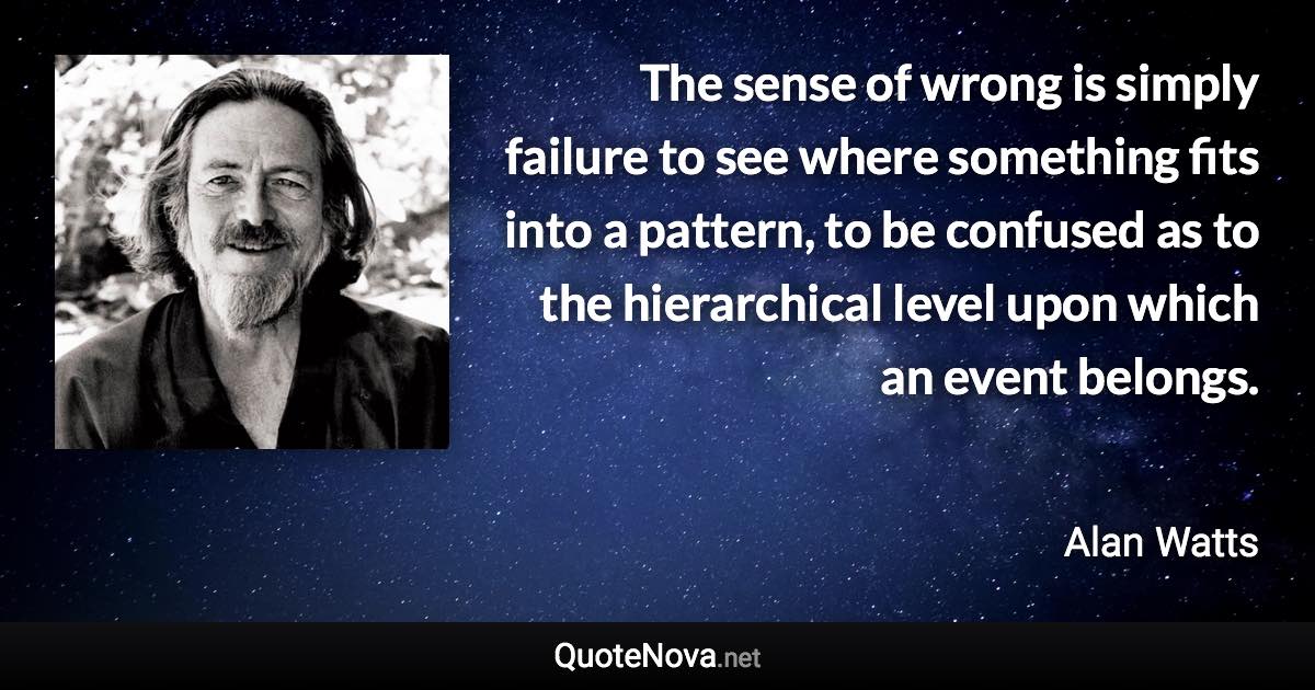 The sense of wrong is simply failure to see where something fits into a pattern, to be confused as to the hierarchical level upon which an event belongs. - Alan Watts quote