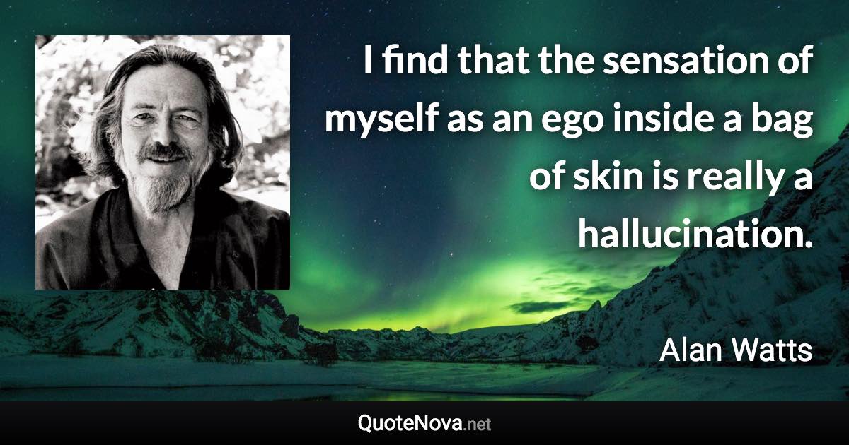 I find that the sensation of myself as an ego inside a bag of skin is really a hallucination. - Alan Watts quote