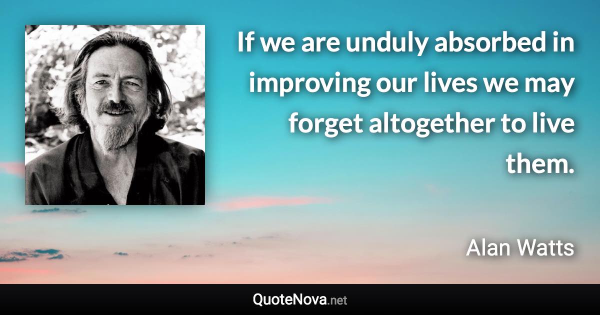 If we are unduly absorbed in improving our lives we may forget altogether to live them. - Alan Watts quote