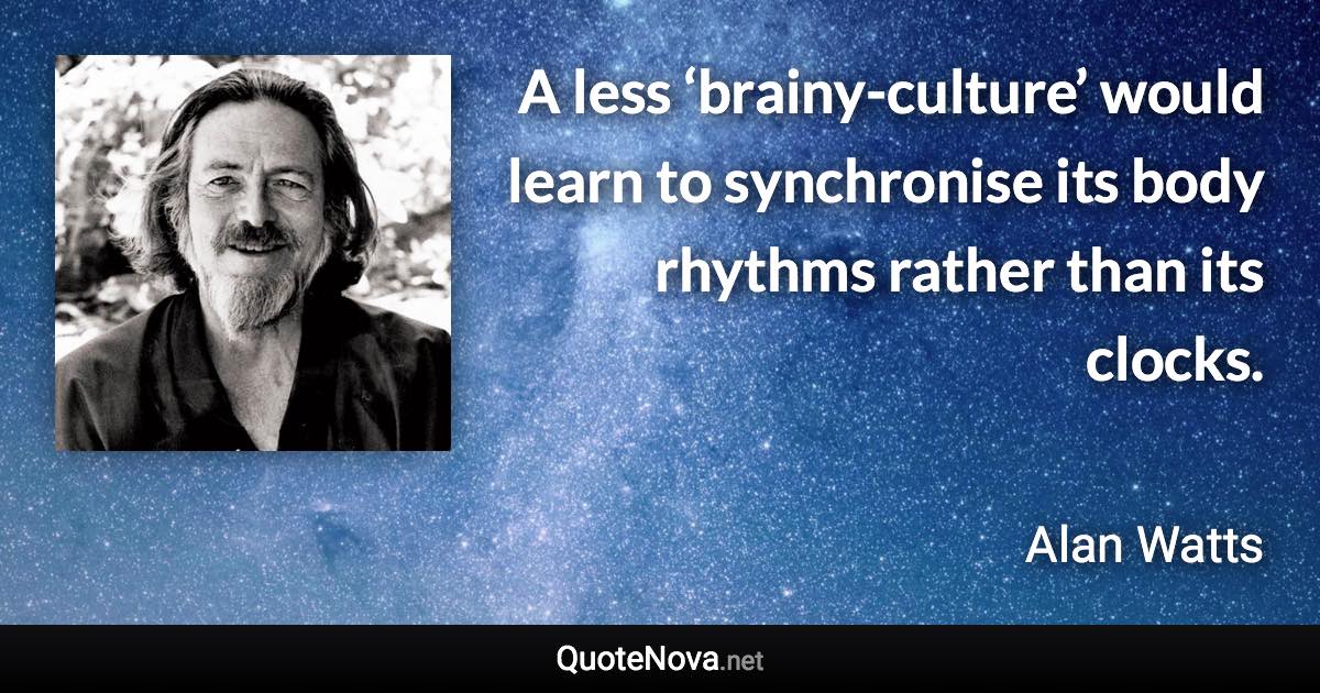 A less ‘brainy-culture’ would learn to synchronise its body rhythms rather than its clocks. - Alan Watts quote