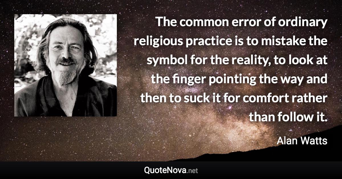 The common error of ordinary religious practice is to mistake the symbol for the reality, to look at the finger pointing the way and then to suck it for comfort rather than follow it. - Alan Watts quote