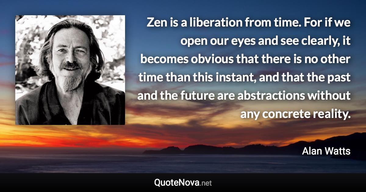 Zen is a liberation from time. For if we open our eyes and see clearly, it becomes obvious that there is no other time than this instant, and that the past and the future are abstractions without any concrete reality. - Alan Watts quote