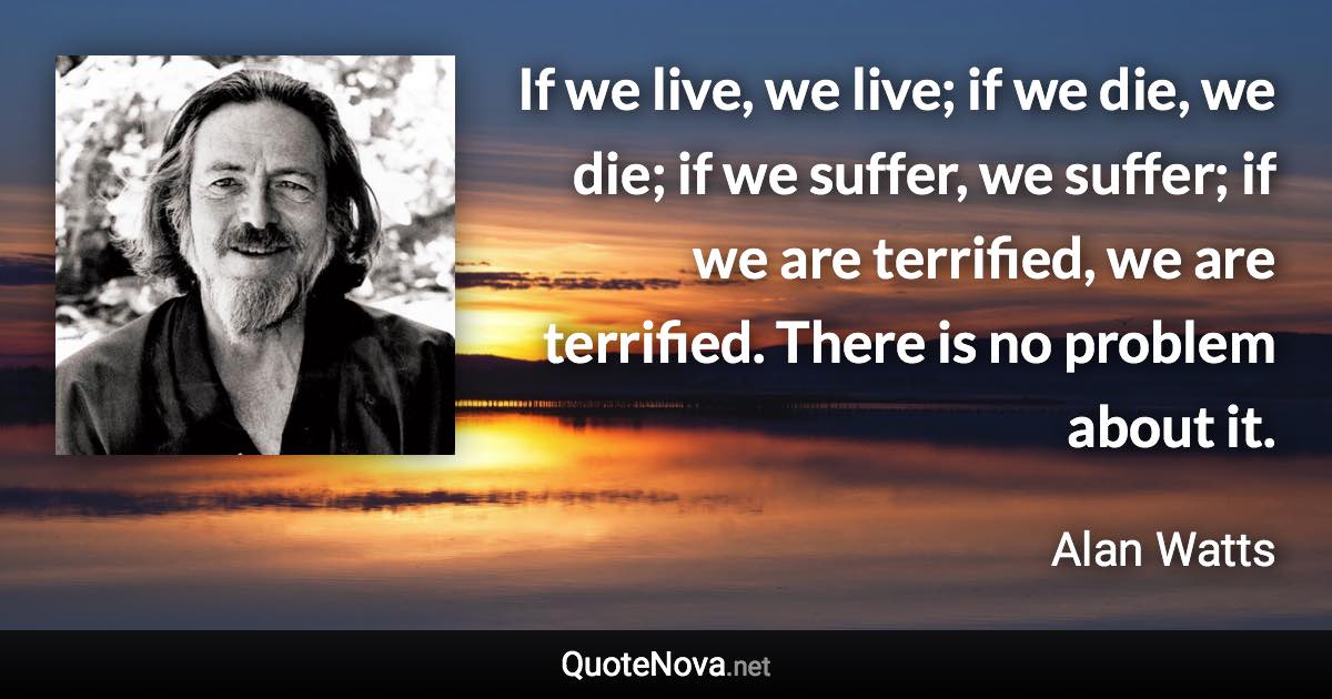 If we live, we live; if we die, we die; if we suffer, we suffer; if we are terrified, we are terrified. There is no problem about it. - Alan Watts quote