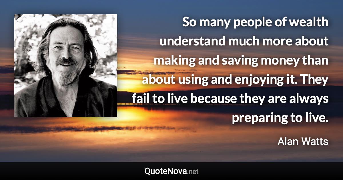 So many people of wealth understand much more about making and saving money than about using and enjoying it. They fail to live because they are always preparing to live. - Alan Watts quote