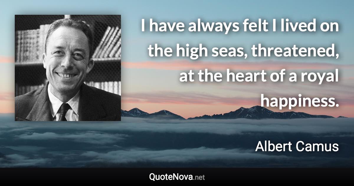 I have always felt I lived on the high seas, threatened, at the heart of a royal happiness. - Albert Camus quote