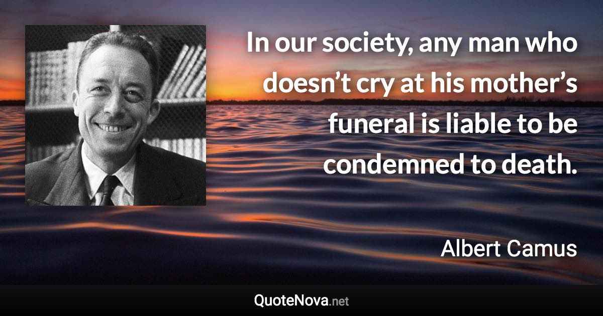 In our society, any man who doesn’t cry at his mother’s funeral is liable to be condemned to death. - Albert Camus quote